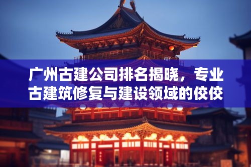广州古建公司排名揭晓，专业古建筑修复与建设领域的佼佼者