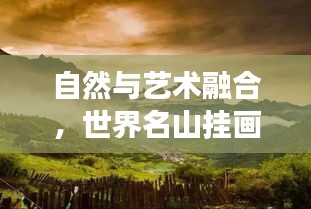 自然与艺术融合，世界名山挂画排名，卓越典范展现美景风采